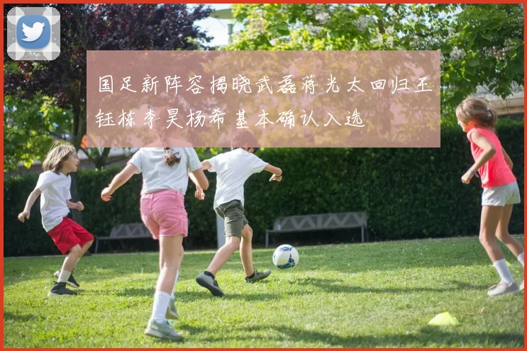 国足新阵容揭晓武磊蒋光太回归王钰栋李昊杨希基本确认入选