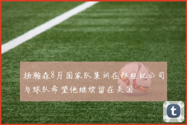 杨瀚森8月国家队集训在即经纪公司与球队希望他继续留在美国
