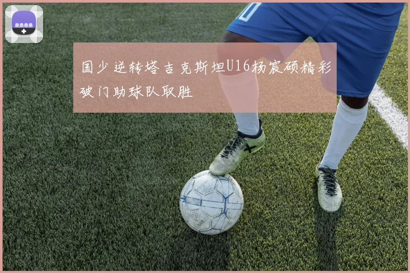 国少逆转塔吉克斯坦U16杨宸硕精彩破门助球队取胜