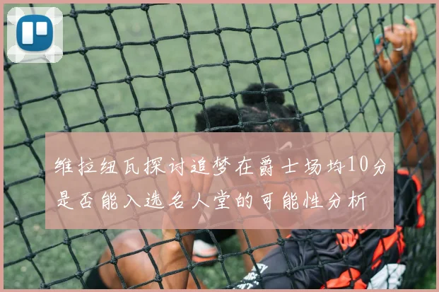 维拉纽瓦探讨追梦在爵士场均10分是否能入选名人堂的可能性分析