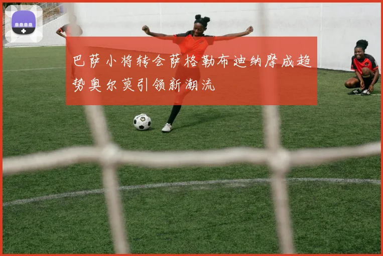 巴萨小将转会萨格勒布迪纳摩成趋势奥尔莫引领新潮流