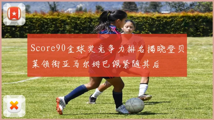 Score90金球奖竞争力排名揭晓登贝莱领衔亚马尔姆巴佩紧随其后