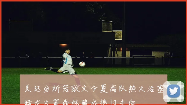 美记分析若欧文今夏离队热火活塞猛龙火箭森林狼成热门去向