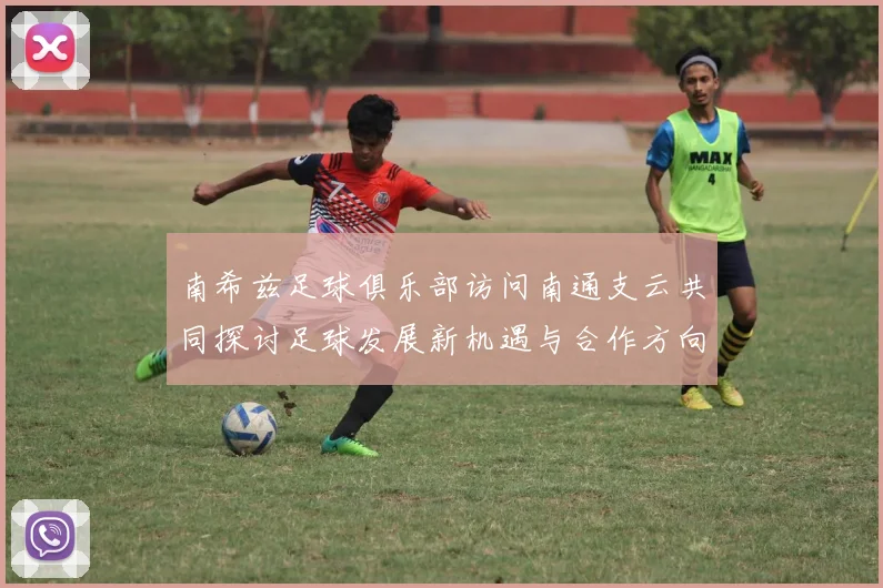 南希兹足球俱乐部访问南通支云共同探讨足球发展新机遇与合作方向
