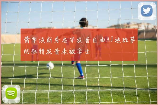 萧华谈新秀名字发音自由AJ迪班萨的独特发音未被念出