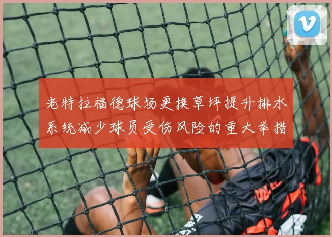 老特拉福德球场更换草坪提升排水系统减少球员受伤风险的重大举措