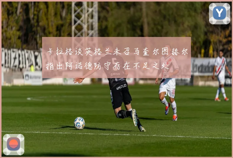 卡拉格谈英格兰未召马奎尔图赫尔指出阿诺德防守存在不足之处